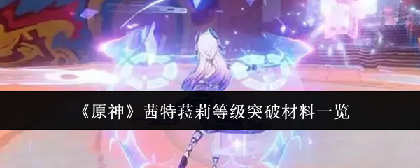 原神茜特菈莉等级突破材料需要哪些-原神茜特菈莉等级突破材料汇总