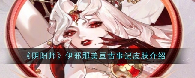 阴阳师伊邪那美亘古事记皮肤一览：角色成长全攻略总结