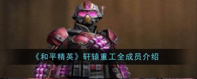 和平精英轩辕重工全成员介绍:攻略带你探索未知